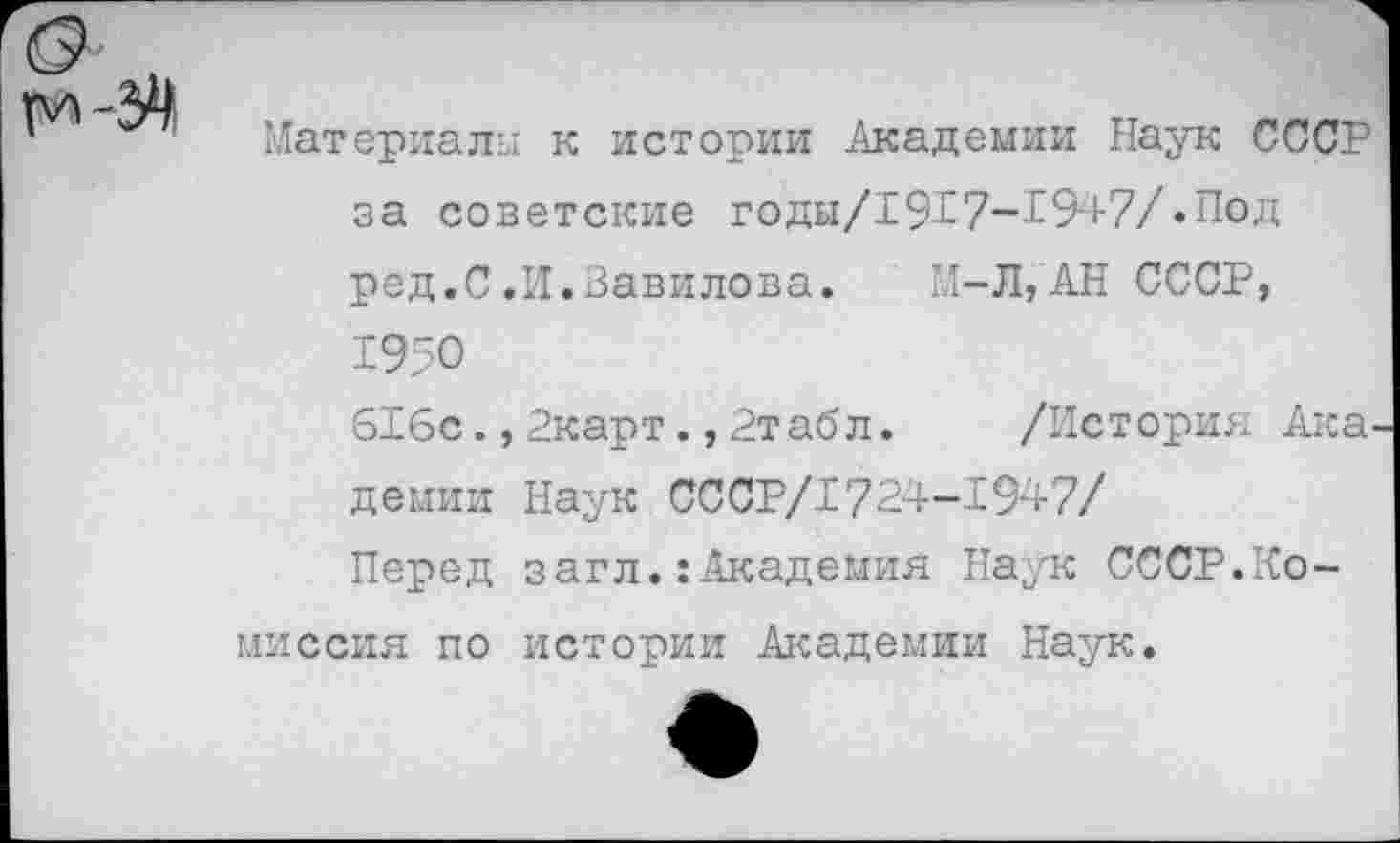 ﻿Материалы к истории Академии Наук СССР за советские годы/1917-1947/.Под ред.С.И.Вавилова. М-Л,АН СССР, 1950
616с.,2карт.,2табл. /История Ака демии Наук CCCP/I724-1947/
Перед загл.:Академия Наук СССР.Комиссия по истории Академии Наук.